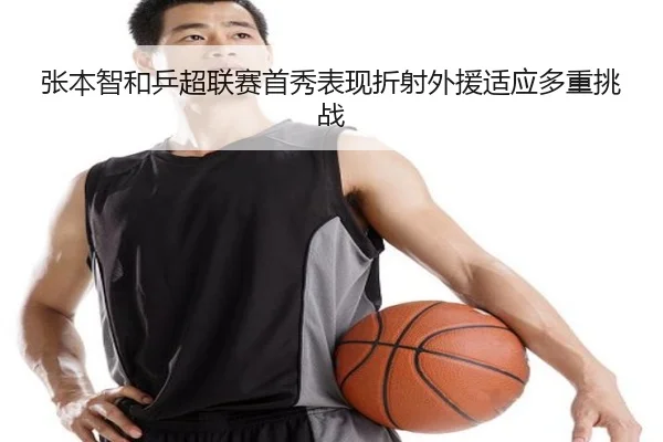 张本智和乒超联赛首秀表现折射外援适应多重挑战
